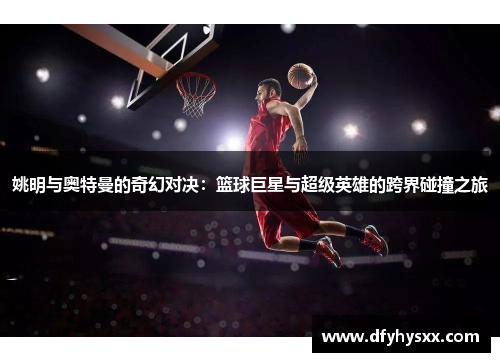 姚明与奥特曼的奇幻对决：篮球巨星与超级英雄的跨界碰撞之旅