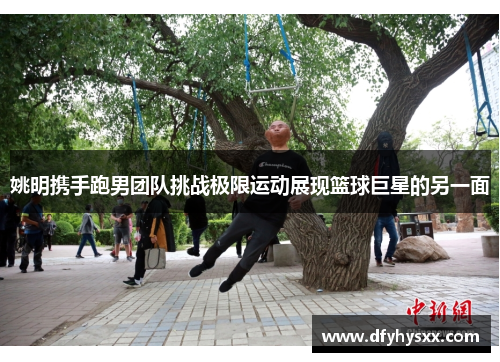 姚明携手跑男团队挑战极限运动展现篮球巨星的另一面