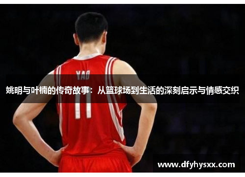 姚明与叶楠的传奇故事：从篮球场到生活的深刻启示与情感交织