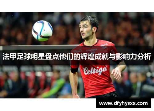法甲足球明星盘点他们的辉煌成就与影响力分析